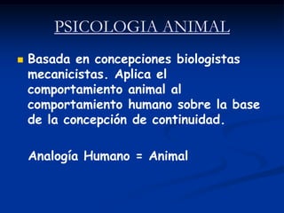 PSICOLOGIA ANIMAL
   Basada en concepciones biologistas
    mecanicistas. Aplica el
    comportamiento animal al
    comportamiento humano sobre la base
    de la concepción de continuidad.

    Analogía Humano = Animal
 