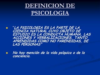 DEFINICION DE
            PSICOLOGIA

   “LA PSICOLOGIA ES LA PARTE DE LA
    CIENCIA NATURAL CUYO OBJETO DE
    ESTUDIO ES LA CONDUCTA HUMANA, LAS
    ACCIONES Y VERBALIZACIONES, TANTO
    APRENDIDAS COMO NO PARENDIDAS, DE
    LAS PERSONAS”

   No hay mención de la vida psíquica o de la
    conciencia.
 