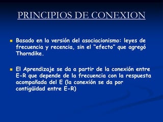 PRINCIPIOS DE CONEXION

   Basado en la versión del asociacionismo: leyes de
    frecuencia y recencia, sin el “efecto” que agregó
    Thorndike.

   El Aprendizaje se da a partir de la conexión entre
    E-R que depende de la frecuencia con la respuesta
    acompañada del E (la conexión se da por
    contigüidad entre E-R)
 