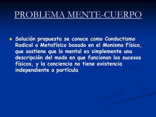 PROBLEMA MENTE-CUERPO

   Solución propuesta se conoce como Conductismo
    Radical o Metafísico basado en el Monismo Físico,
    que sostiene que lo mental es simplemente una
    descripción del modo en que funcionan los sucesos
    físicos, y la conciencia no tiene existencia
    independiente o partícula
 