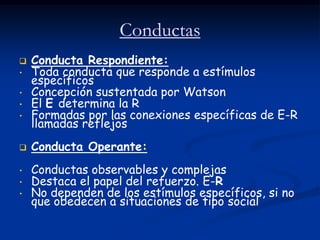 Conductas
   Conducta Respondiente:
•   Toda conducta que responde a estímulos
    específicos
•   Concepción sustentada por Watson
•   El E determina la R
•   Formadas por las conexiones específicas de E-R
    llamadas reflejos
   Conducta Operante:
•   Conductas observables y complejas
•   Destaca el papel del refuerzo. E-R
•   No dependen de los estímulos específicos, si no
    que obedecen a situaciones de tipo social
 