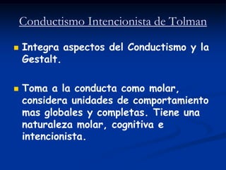 Conductismo Intencionista de Tolman

   Integra aspectos del Conductismo y la
    Gestalt.

   Toma a la conducta como molar,
    considera unidades de comportamiento
    mas globales y completas. Tiene una
    naturaleza molar, cognitiva e
    intencionista.
 