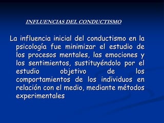 INFLUENCIAS DEL CONDUCTISMO

La influencia inicial del conductismo en la
  psicología fue minimizar el estudio de
  los procesos mentales, las emociones y
  los sentimientos, sustituyéndolo por el
  estudio        objetivo       de      los
  comportamientos de los individuos en
  relación con el medio, mediante métodos
  experimentales
 