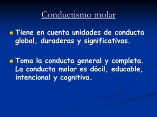 Conductismo molar
   Tiene en cuenta unidades de conducta
    global, duraderas y significativas.

   Toma la conducta general y completa.
    La conducta molar es dócil, educable,
    intencional y cognitiva.
 