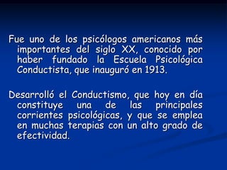 Fue uno de los psicólogos americanos más
  importantes del siglo XX, conocido por
  haber fundado la Escuela Psicológica
  Conductista, que inauguró en 1913.

Desarrolló el Conductismo, que hoy en día
 constituye una de las principales
 corrientes psicológicas, y que se emplea
 en muchas terapias con un alto grado de
 efectividad.
 