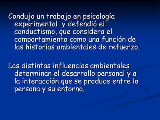 Condujo un trabajo en psicología
 experimental y defendió el
 conductismo, que considera el
 comportamiento como una función de
 las historias ambientales de refuerzo.

Las distintas influencias ambientales
  determinan el desarrollo personal y a
  la interacción que se produce entre la
  persona y su entorno.
 