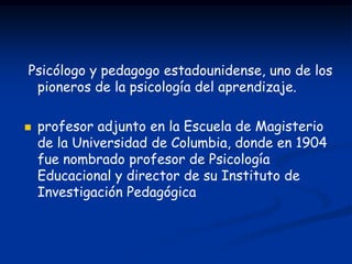 Psicólogo y pedagogo estadounidense, uno de los
 pioneros de la psicología del aprendizaje.

   profesor adjunto en la Escuela de Magisterio
    de la Universidad de Columbia, donde en 1904
    fue nombrado profesor de Psicología
    Educacional y director de su Instituto de
    Investigación Pedagógica
 