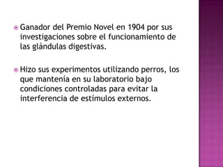  Ganador del Premio Novel en 1904 por sus
investigaciones sobre el funcionamiento de
las glándulas digestivas.
 Hizo sus experimentos utilizando perros, los
que mantenía en su laboratorio bajo
condiciones controladas para evitar la
interferencia de estímulos externos.
 