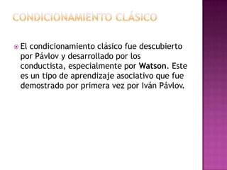  El condicionamiento clásico fue descubierto
por Pávlov y desarrollado por los
conductista, especialmente por Watson. Este
es un tipo de aprendizaje asociativo que fue
demostrado por primera vez por Iván Pávlov.
 