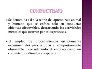  Se denomina así a la teoría del aprendizaje animal
y humano que se enfoca solo en conductas
objetivas observables, descartando las actividades
mentales que ocurren por estos procesos.
 El empleo de procedimientos estrictamente
experimentales para estudiar el comportamiento
observable , considerando el entorno como un
conjunto de estímulos y respuesta.
 