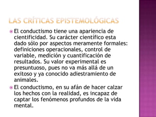  El conductismo tiene una apariencia de
cientificidad. Su carácter científico esta
dado sólo por aspectos meramente formales:
definiciones operacionales, control de
variable, medición y cuantificación de
resultados. Su valor experimental es
presuntuoso, pues no va más allá de un
exitoso y ya conocido adiestramiento de
animales.
 El conductismo, en su afán de hacer calzar
los hechos con la realidad, es incapaz de
captar los fenómenos profundos de la vida
mental.
 
