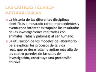 La historia de las diferentes disciplinas
científicas a mostrado como improcedentes y
aventurado intentar extrapolar los resultados
de las investigaciones realizadas con
animales (ratas y palomas) al ser humano.
 La utilización de los modelos de laboratorio
para explicar los procesos de la vida
real, que se desarrollan y agitan más allá de
las cuatro paredes de las salas de
investigación, constituye una pretensión
abusiva.
 