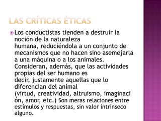  Los conductistas tienden a destruir la
noción de la naturaleza
humana, reduciéndola a un conjunto de
mecanismos que no hacen sino asemejarla
a una máquina o a los animales.
Consideran, además, que las actividades
propias del ser humano es
decir, justamente aquellas que lo
diferencian del animal
(virtud, creatividad, altruismo, imaginaci
ón, amor, etc.) Son meras relaciones entre
estímulos y respuestas, sin valor intrínseco
alguno.
 