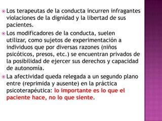 Los terapeutas de la conducta incurren infragantes
violaciones de la dignidad y la libertad de sus
pacientes.
 Los modificadores de la conducta, suelen
utilizar, como sujetos de experimentación a
individuos que por diversas razones (niños
psicóticos, presos, etc.) se encuentran privados de
la posibilidad de ejercer sus derechos y capacidad
de autonomía.
 La afectividad queda relegada a un segundo plano
entre (reprimida y ausente) en la práctica
psicoterapéutica: lo importante es lo que el
paciente hace, no lo que siente.
 