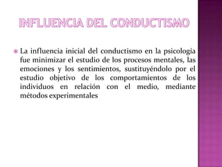  La influencia inicial del conductismo en la psicología
fue minimizar el estudio de los procesos mentales, las
emociones y los sentimientos, sustituyéndolo por el
estudio objetivo de los comportamientos de los
individuos en relación con el medio, mediante
métodos experimentales
 
