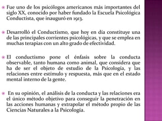  Fue uno de los psicólogos americanos más importantes del
siglo XX, conocido por haber fundado la Escuela Psicológica
Conductista, que inauguró en 1913.
 Desarrolló el Conductismo, que hoy en día constituye una
de las principales corrientes psicológicas, y que se emplea en
muchas terapias con un alto grado de efectividad.
 El conductismo pone el énfasis sobre la conducta
observable, tanto humana como animal, que considera que
ha de ser el objeto de estudio de la Psicología, y las
relaciones entre estímulo y respuesta, más que en el estado
mental interno de la gente.
 En su opinión, el análisis de la conducta y las relaciones era
el único método objetivo para conseguir la penetración en
las acciones humanas y extrapolar el método propio de las
Ciencias Naturales a la Psicología.
 
