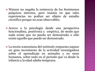  Watson no negaba la existencia de los fenómenos
psíquicos internos, pero insistía en que tales
experiencias no podían ser objeto de estudio
científico porque no eran observables.
 Acerca a la psicología desde una perspectiva
funcionalista, positivista y empírica, de modo que
nada existe que no pueda ser demostrado o sólo
existe aquello que puede ser demostrado.
 La teoría watsoniana del estímulo-respuesta supuso
un gran incremento de la actividad investigadora
sobre el aprendizaje en animales y en seres
humanos, sobre todo en el periodo que va desde la
infancia a la edad adulta temprana.
 