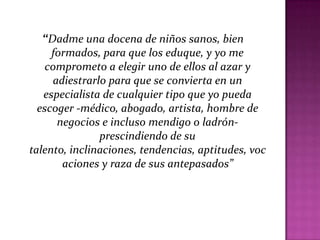 “Dadme una docena de niños sanos, bien
formados, para que los eduque, y yo me
comprometo a elegir uno de ellos al azar y
adiestrarlo para que se convierta en un
especialista de cualquier tipo que yo pueda
escoger -médico, abogado, artista, hombre de
negocios e incluso mendigo o ladrón-
prescindiendo de su
talento, inclinaciones, tendencias, aptitudes, voc
aciones y raza de sus antepasados”
 
