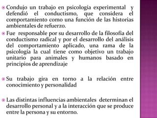 Condujo un trabajo en psicología experimental y
defendió el conductismo, que considera el
comportamiento como una función de las historias
ambientales de refuerzo.
 Fue responsable por su desarrollo de la filosofía del
conductismo radical y por el desarrollo del análisis
del comportamiento aplicado, una rama de la
psicología la cual tiene como objetivo un trabajo
unitario para animales y humanos basado en
principios de aprendizaje
 Su trabajo gira en torno a la relación entre
conocimiento y personalidad
 Las distintas influencias ambientales determinan el
desarrollo personal y a la interacción que se produce
entre la persona y su entorno.
 
