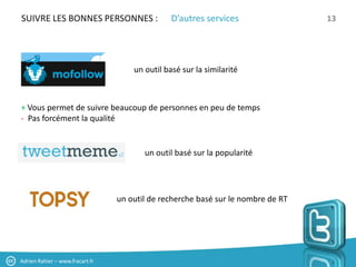 SUIVRE LES BONNES PERSONNES :                   D’autres services                 13




                                     un outil basé sur la similarité



+ Vous permet de suivre beaucoup de personnes en peu de temps
- Pas forcément la qualité


                                        un outil basé sur la popularité




                                 un outil de recherche basé sur le nombre de RT




Adrien Rahier – www.fracart.fr
 
