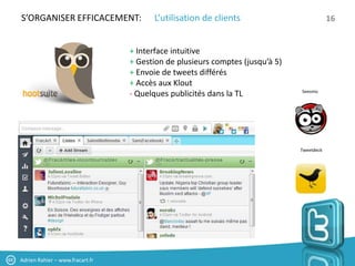 S’ORGANISER EFFICACEMENT:              L’utilisation de clients                           16


                                 + Interface intuitive
                                 + Gestion de plusieurs comptes (jusqu’à 5)
                                 + Envoie de tweets différés
                                 + Accès aux Klout
                                                                              Seesmic
                                 - Quelques publicités dans la TL




                                                                              Tweetdeck




Adrien Rahier – www.fracart.fr
 