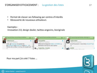 S’ORGANISER EFFICACEMENT :            La gestion des listes      17



  • Permet de classer ses following par centres d’interêts
  • Découverte de nouveaux utilisateurs

  Exemples :
  Innovation 2.0, design dealer, twittos-angevins, bioriginale




 Pour ma part j’ai créé 7 listes …




Adrien Rahier – www.fracart.fr
 
