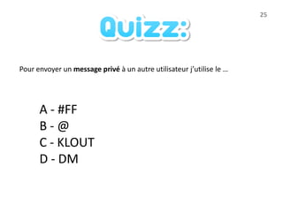 25




Pour envoyer un message privé à un autre utilisateur j’utilise le …




      A - #FF
      B-@
      C - KLOUT
      D - DM
 
