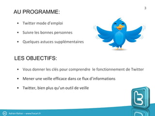 3
    AU PROGRAMME:

       • Twitter mode d’emploi

       • Suivre les bonnes personnes

       • Quelques astuces supplémentaires


     LES OBJECTIFS:
       • Vous donner les clés pour comprendre le fonctionnement de Twitter

       • Mener une veille efficace dans ce flux d’informations

       • Twitter, bien plus qu’un outil de veille




Adrien Rahier – www.fracart.fr
 