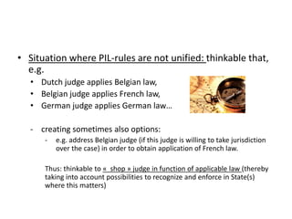 • Situation where PIL-rules are not unified: thinkable
that, e.g.
• Dutch judge applies Belgian law,
• Belgian judge appli...