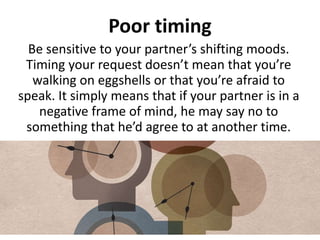 Poor timing
Be sensitive to your partner’s shifting moods.
Timing your request doesn’t mean that you’re
walking on eggshells or that you’re afraid to
speak. It simply means that if your partner is in a
negative frame of mind, he may say no to
something that he’d agree to at another time.
 
