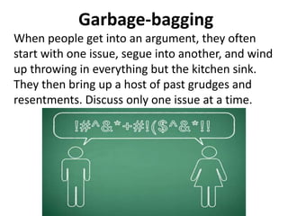 Garbage-bagging
When people get into an argument, they often
start with one issue, segue into another, and wind
up throwing in everything but the kitchen sink.
They then bring up a host of past grudges and
resentments. Discuss only one issue at a time.
 