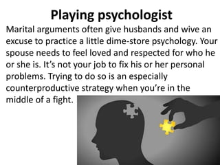 Playing psychologist
Marital arguments often give husbands and wive an
excuse to practice a little dime-store psychology. Your
spouse needs to feel loved and respected for who he
or she is. It’s not your job to fix his or her personal
problems. Trying to do so is an especially
counterproductive strategy when you’re in the
middle of a fight.
 