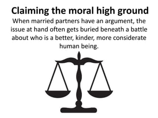 Claiming the moral high ground
When married partners have an argument, the
issue at hand often gets buried beneath a battle
about who is a better, kinder, more considerate
human being.
 