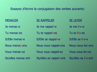 Essayez d’écrire la conjugaison des verbes suivants:


MENACER               SE RAPPELER                SE LEVER

Je menac-e            Je me rappell-e            Je me lèv-e

Tu menac-es           Tu te rappell-es           Tu te lèv-es

Il/Elle menac-e       Il/Elle se rappell-e       Il/Elle se lèv-e

Nous menaç-ons        Nous nous rappel-ons       Nous nous lev-ons

Vous menac-ez         Vous vous rappel-ez        Vous vous lev-ez

Ils/elles menac-ent   Ils/elles se rappell-ent   Ils/elles se lèv-ent
 