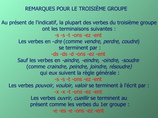 Au présent de l'indicatif, la plupart des verbes du troisième groupe ont les terminaisons suivantes :   -s -s -t -ons -ez -ent   Les verbes en - dre  (comme  vendre, perdre, coudre ) se terminent par : -ds -ds -d -ons -ez -ent  Sauf les verbes en  -aindre, -eindre, -oindre, -soudre   (comme  craindre, peindre, joindre, résoudre) qui eux suivent la règle générale : -s -s -t -ons -ez -ent  Les verbes  pouvoir, vouloir, valoir  se terminent à l'écrit par : -x -x -t -ons -ez -ent   Les verbes  ouvrir, cueillir  se terminent au présent comme les verbes du 1er groupe : -e -es -e -ons -ez -ent  REMARQUES POUR LE TROISIÈME GROUPE 