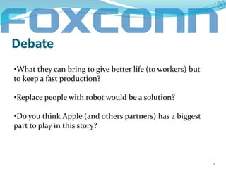 Debate 
11 
•What they can bring to give better life (to workers) but 
to keep a fast production? 
•Replace people with robot would be a solution? 
•Do you think Apple (and others partners) has a biggest 
part to play in this story? 
 
