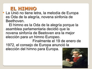 EL HIMNO
●
    La Unió no tiene letra, la melodía de Europa
    es Oda de la alegría, novena sinfonía de
    Beethoven.
      El himno es la Oda de la alegría porque la
    asamblea parlamentaria decidió que la
    novena sinfonía de Beetoven era la mejor
    elección para un himno Europeo.
                    Finalmente el 19 de enero de
    1972, el consejo de Europa anunció la
    elección del himno para Europa.
 