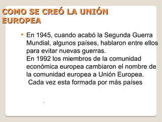 COMO SE CREÓ LA UNIÓN
EUROPEA
   ●
       En 1945, cuando acabó la Segunda Guerra
       Mundial, algunos países, hablaron entre ellos
       para evitar nuevas guerras.
       En 1992 los miembros de la comunidad
       económica europea cambiaron el nombre de
       la comunidad europea a Unión Europea.
        Cada vez esta formada por más países

            ,
 