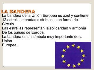 LA BANDERA
La bandera de la Unión Europea es azul y contiene
12 estrellas doradas distribuidas en forma de
Circulo.
Las estrellas representan la solidaridad y armonía
De los países de Europa.
La bandera es un símbolo muy importante de la
Unión
Europea.
 