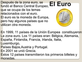 Después de la zona euro, se
fundó el Banco Central Europeo,   El Euro
que se ocupa de los temas
relacionados con el euro.
El euro es la moneda de Europa,
pero hay algunos países que no
utilizan otra moneda.

En 1999, 11 países de la Unión Europea constituyeron
La zona euro. Los 11 países eran: Bélgica, Alemania,
España, Finlandia, Francia, Irlanda, Italia,
Luxemburgo,
Países Bajos,Austria y Portugal.
En 2001 se unió Grecia.
Estos 12 países transmitieron los primeros billetes y
monedas.
 