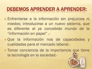 DEBEMOS APRENDER A APRENDER:
 Enfrentarse a la información sin prejuicios ni
miedos; introducirse a un nuevo sistema, que
es diferente al ya concebido mundo de la
“información en papel” .-
 Que la información nos de capacidades y
cualidades para el mercado laboral.-
 Tomar conciencia de la importancia que tiene
la tecnología en la sociedad.-
 