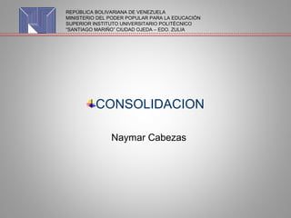CONSOLIDACION
Naymar Cabezas
REPÚBLICA BOLIVARIANA DE VENEZUELA
MINISTERIO DEL PODER POPULAR PARA LA EDUCACIÓN
SUPERIOR INSTITUTO UNIVERSITARIO POLITÉCNICO
“SANTIAGO MARIÑO” CIUDAD OJEDA – EDO. ZULIA
 