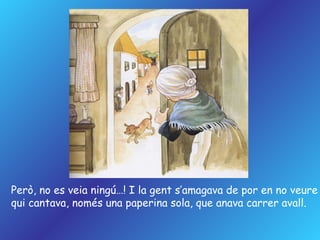 Però, no es veia ningú…! I la gent s’amagava de por en no veure qui cantava, només una paperina sola, que anava carrer avall. 