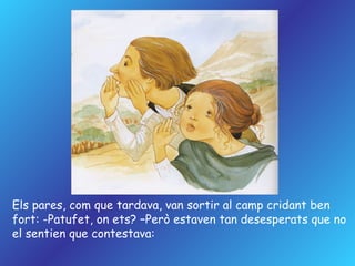 Els pares, com que tardava, van sortir al camp cridant ben  fort: -Patufet, on ets? –Però estaven tan desesperats que no  el sentien que contestava: 