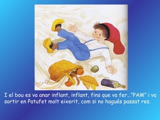 I el bou es va anar inflant, inflant, fins que va fer…”PAM” i va sortir en Patufet molt eixerit, com si no hagués passat res. 