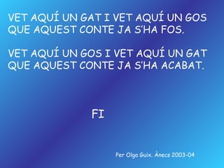 VET AQUÍ UN GAT I VET AQUÍ UN GOS QUE AQUEST CONTE JA S’HA FOS. VET AQUÍ UN GOS I VET AQUÍ UN GAT QUE AQUEST CONTE JA S’HA ACABAT. FI Per Olga Guix. Ànecs 2003-04 