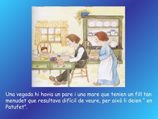 Una vegada hi havia un pare i una mare  que tenien un fill tan  menudet  que resultava difícil de veure, per això li deien “ en Patufet”. 