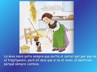 La seva mare patia sempre   que sortia al carrer per por que no  el trepitgessin, però ell deia que si no el veien, el sentirien,  perquè sempre cantava. 