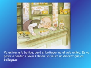 Va entrar a la botiga, però el botiguer no el veia enlloc. Es va posar a cantar i llavors l’home va veure un dineret que es bellugava. 