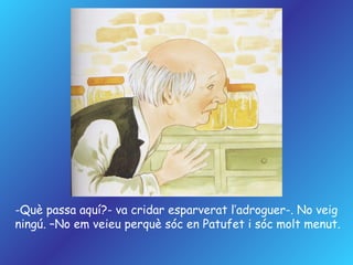 Què passa aquí?- va cridar esparverat l’adroguer-. No veig ningú. –No em veieu perquè sóc en Patufet i sóc molt menut. 